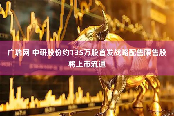 广瑞网 中研股份约135万股首发战略配售限售股将上市流通