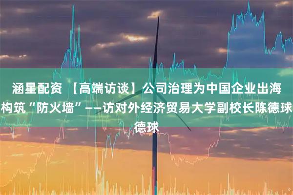 涵星配资 【高端访谈】公司治理为中国企业出海构筑“防火墙”——访对外经济贸易大学副校长陈德球