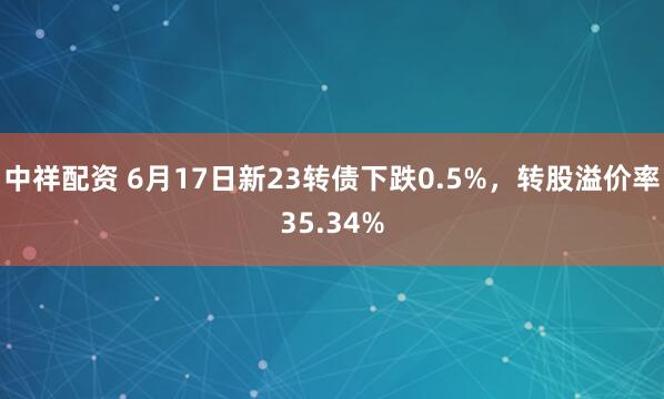 中祥配资 6月17日新23转债下跌0.5%，转股溢价率35.34%