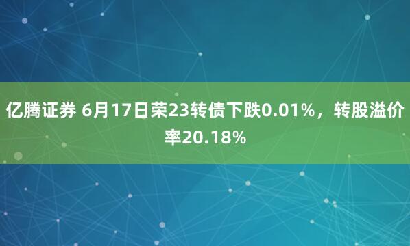 亿腾证券 6月17日荣23转债下跌0.01%，转股溢价率20.18%