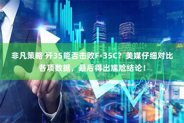 非凡策略 歼35能否击败F-35C？美媒仔细对比各项数据，最后得出尴尬结论！