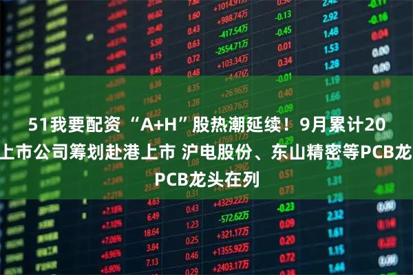 51我要配资 “A+H”股热潮延续！9月累计20家A股上市公司筹划赴港上市 沪电股份、东山精密等PCB龙头在列