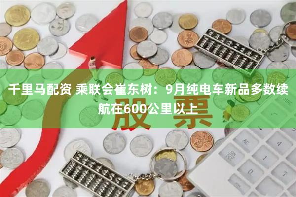 千里马配资 乘联会崔东树：9月纯电车新品多数续航在600公里以上