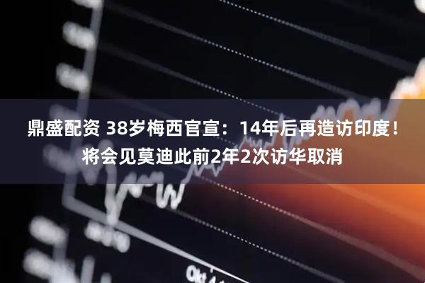鼎盛配资 38岁梅西官宣：14年后再造访印度！将会见莫迪此前2年2次访华取消