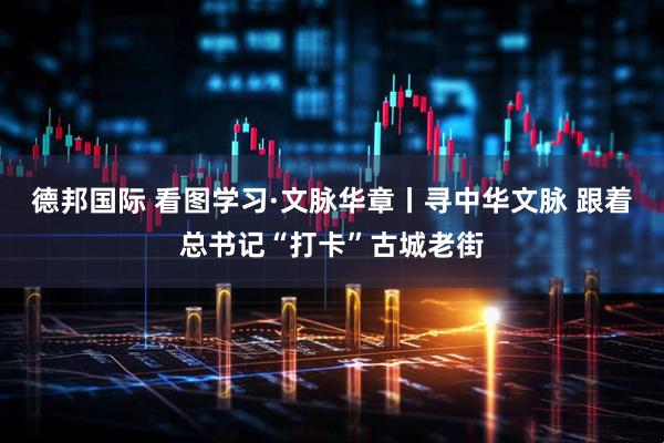 德邦国际 看图学习·文脉华章丨寻中华文脉 跟着总书记“打卡”古城老街