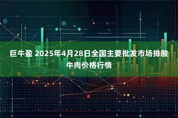 巨牛盈 2025年4月28日全国主要批发市场排酸牛肉价格行情