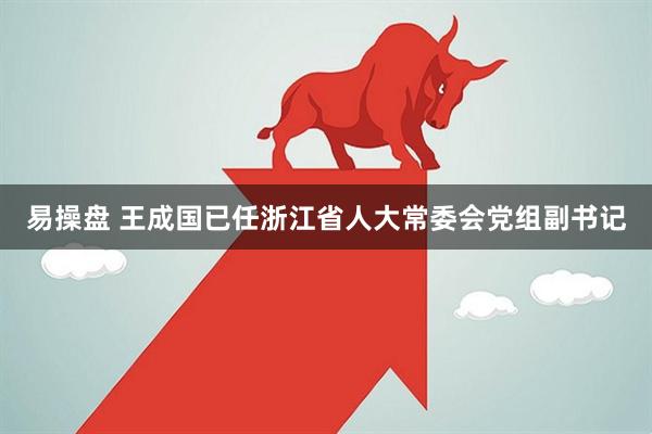 易操盘 王成国已任浙江省人大常委会党组副书记