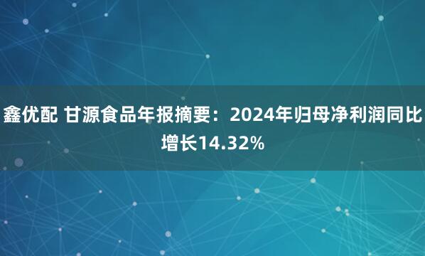 鑫优配 甘源食品年报摘要：2024年归母净利润同比增长14.32%