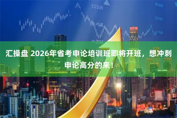 汇操盘 2026年省考申论培训班即将开班，想冲刺申论高分的来！