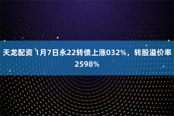 天龙配资 1月7日永22转债上涨032%，转股溢价率2598%