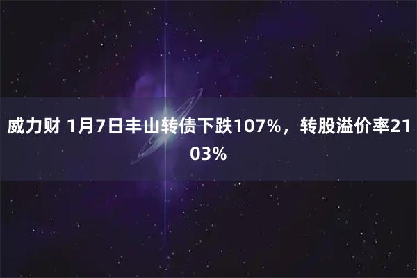 威力财 1月7日丰山转债下跌107%，转股溢价率2103%