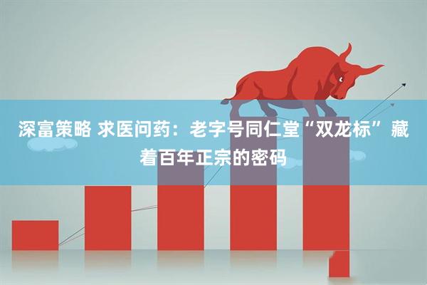 深富策略 求医问药：老字号同仁堂“双龙标” 藏着百年正宗的密码