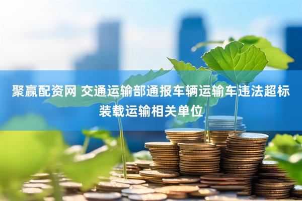 聚赢配资网 交通运输部通报车辆运输车违法超标装载运输相关单位
